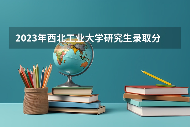 2023年西北工业大学研究生录取分数线是多少？