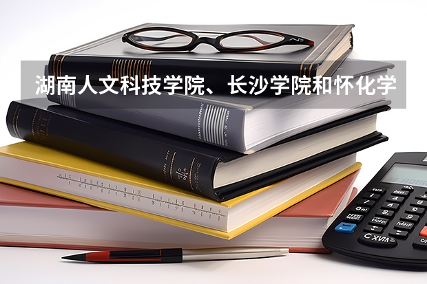 湖南人文科技学院、长沙学院和怀化学院哪个好?