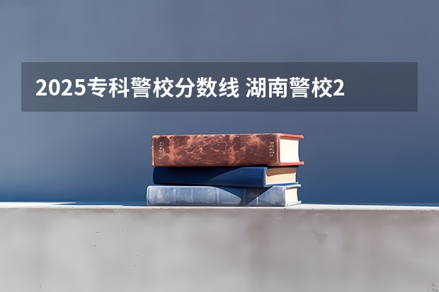 2025专科警校分数线 湖南警校2025招生条件