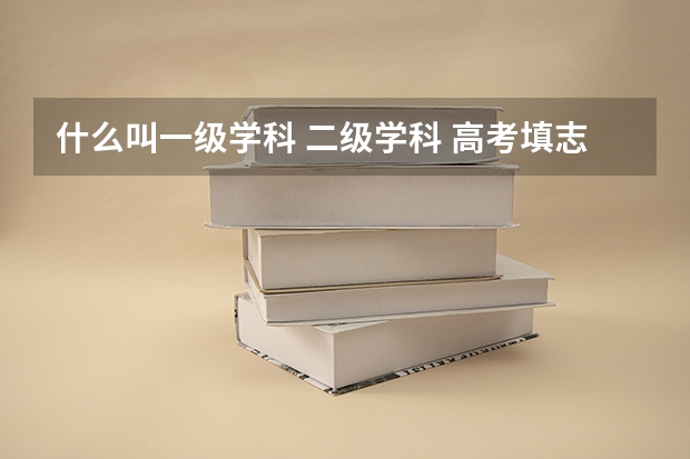 什么叫一级学科 二级学科 高考填志愿要不要考虑这个