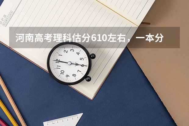 河南高考理科估分610左右,一本分数线估计多少?能报哪些学校?专家们给个分析