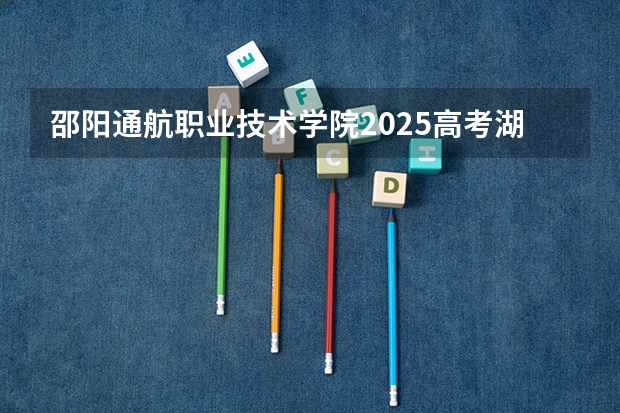 邵阳通航职业技术学院2025高考湖南招生计划