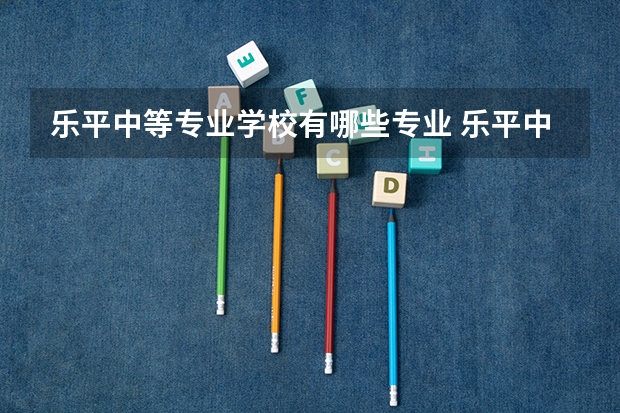 乐平中等专业学校有哪些专业 乐平中等专业学校就业选择