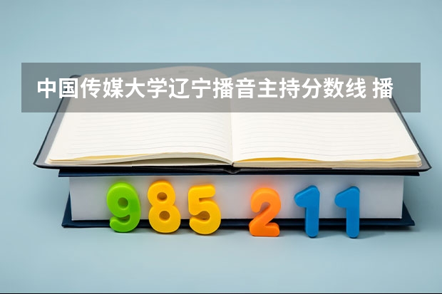 中国传媒大学辽宁播音主持分数线 播音主持各大学分数线专业分录取线