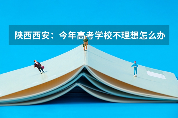 陕西西安：今年高考学校不理想怎么办啊？~