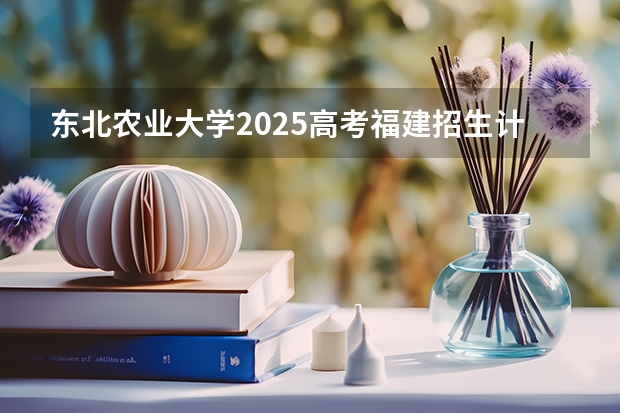 东北农业大学2025高考福建招生计划（2026参考）