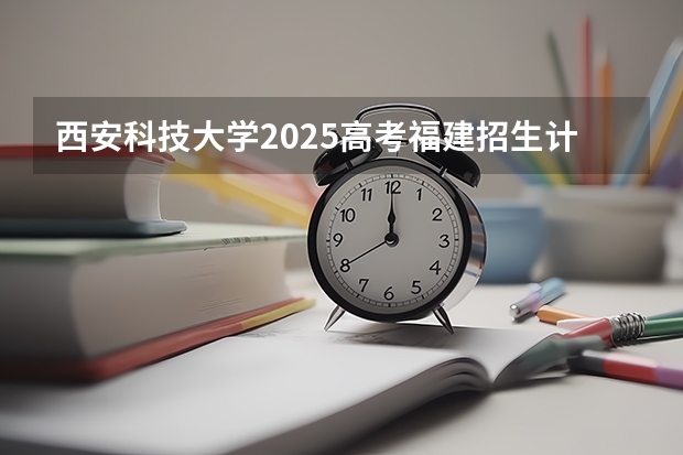 西安科技大学2025高考福建招生计划（2026参考）