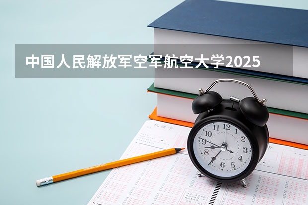 中国人民解放军空军航空大学2025高考江西招生计划（2026参考）