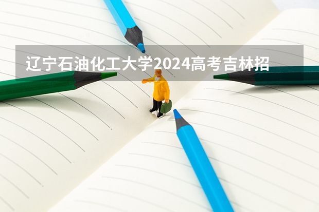 辽宁石油化工大学2024高考吉林招生计划