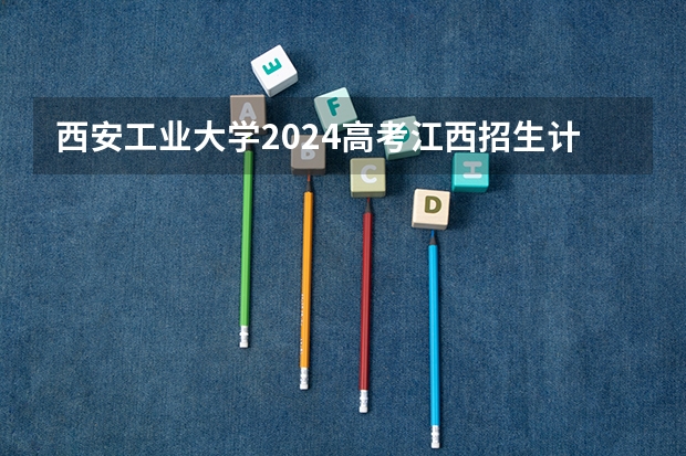 西安工业大学2024高考江西招生计划