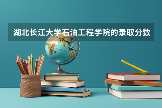 湖北长江大学石油工程学院的录取分数线是多少？