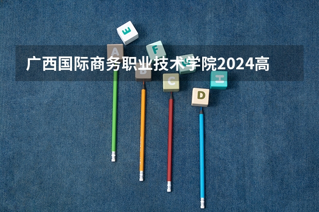 广西国际商务职业技术学院2024高考四川招生计划