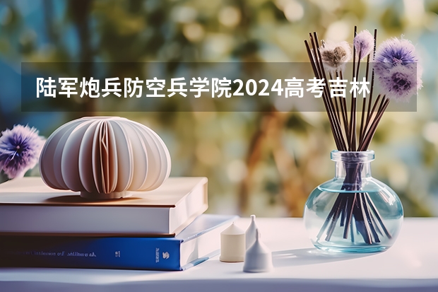 陆军炮兵防空兵学院2024高考吉林招生计划