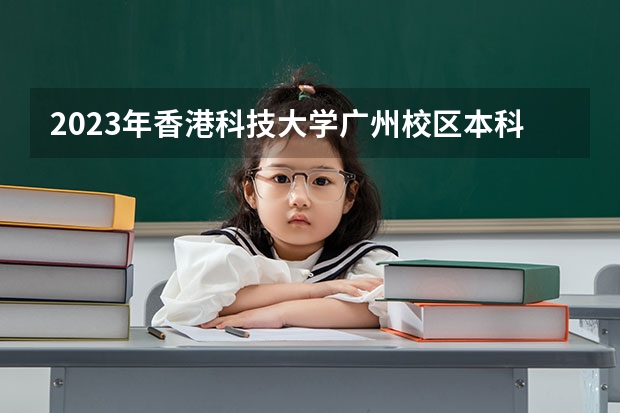 2023年香港科技大学广州校区本科招生，港科广本科学费录取分数线及招生计划如何报考？
