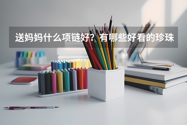 送妈妈什么项链好?有哪些好看的珍珠项链/翡翠和田玉项链推荐?2024年送妈妈项链推荐,各价位都有
