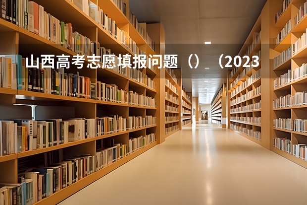 山西高考志愿填报问题（）（2023年山西省高考志愿填报时间）