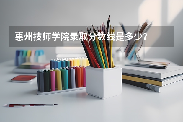 惠州技师学院录取分数线是多少？