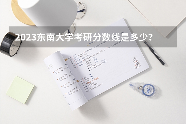 2023东南大学考研分数线是多少？