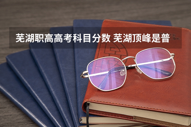 芜湖职高高考科目分数 芜湖顶峰是普高还是职高