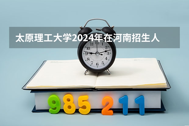 太原理工大学2024年在河南招生人数 太原理工大学寒假放假时间2024年