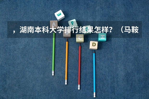 ，湖南本科大学排行结果怎样？（马鞍山安徽工业大学和太原理工大学相比哪一个好？）