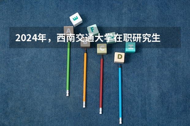 2024年,西南交通大学在职研究生有哪些招生专业?
