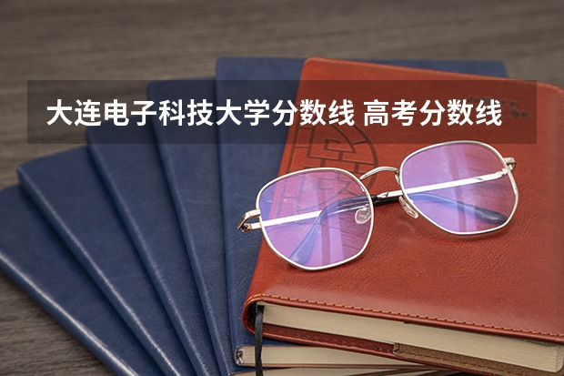 大连电子科技大学分数线 高考分数线查询,辽宁高考考生进