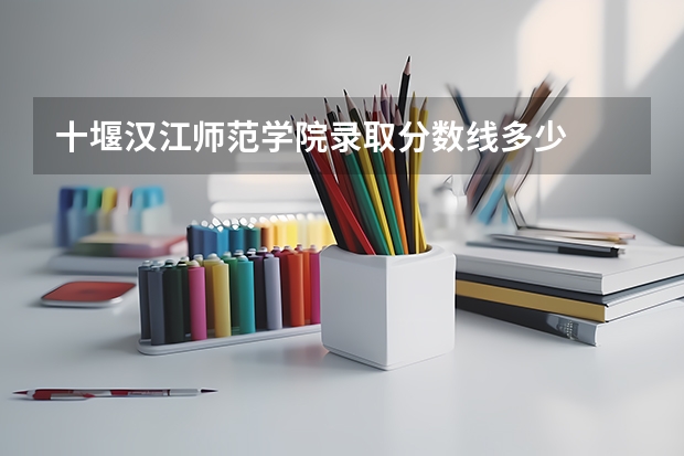十堰汉江师范学院录取分数线多少