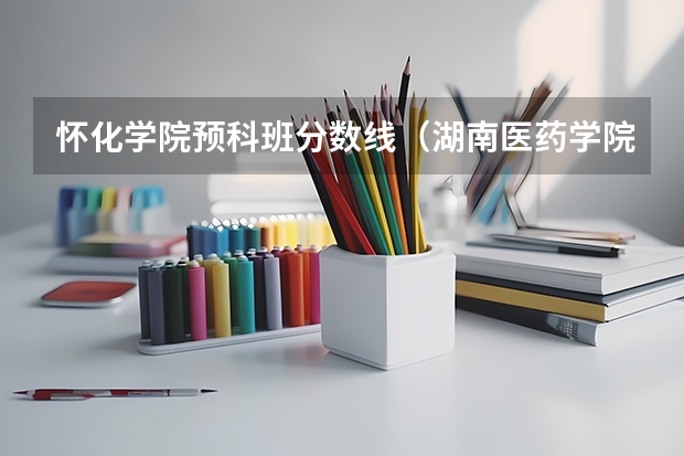 怀化学院预科班分数线（湖南医药学院专业分数线）