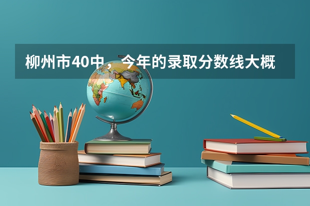 柳州市40中,今年的录取分数线大概多少?急。急。急..!