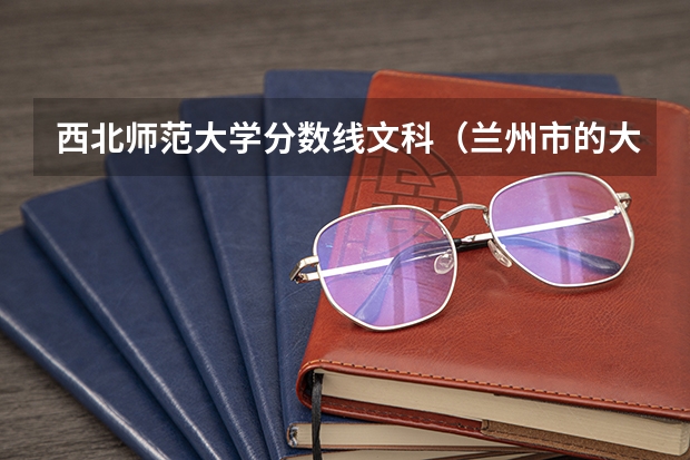 西北师范大学分数线文科(兰州市的大学排名一览表,附前三名录取分数线)