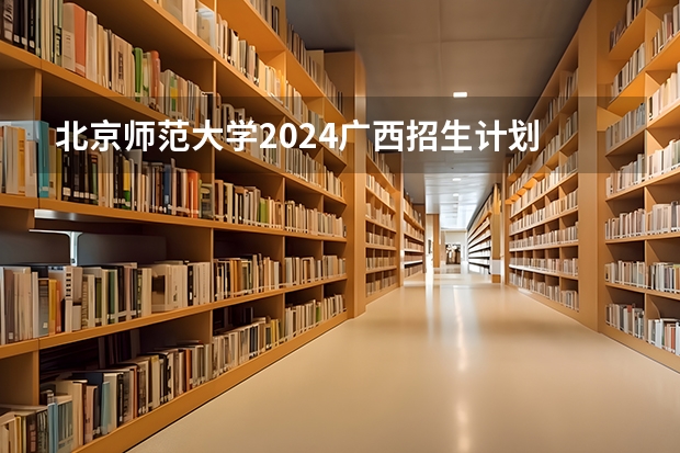 北京师范大学2024广西招生计划 汇总篇!2024年北京师范大学非全日制研究生招生简章【专业/学制学费/条件】