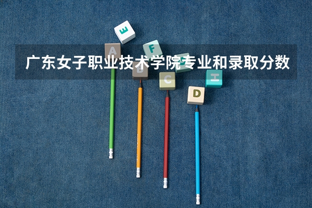 广东女子职业技术学院专业和录取分数线详解