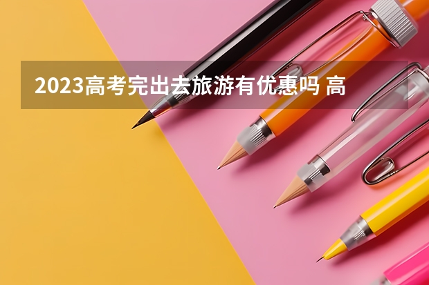 2023高考完出去旅游有优惠吗 高考完的学生去景点怎么买优惠票