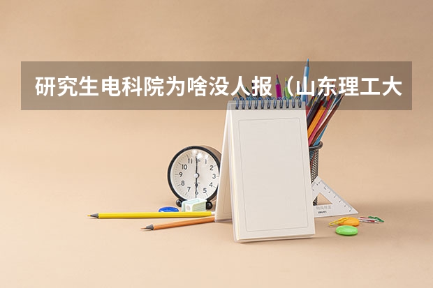 研究生电科院为啥没人报(山东理工大学电子信息科学与技术专业历年录取分数线)