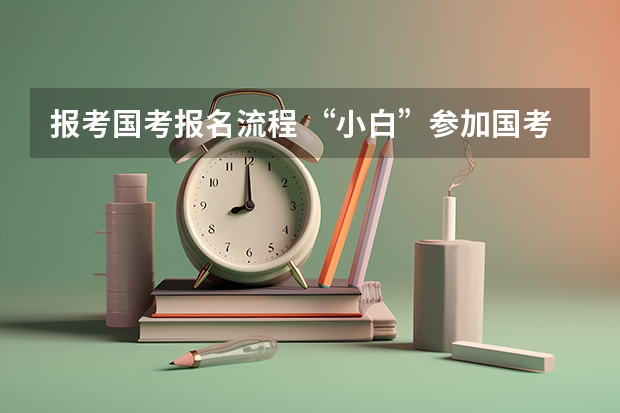 报考国考报名流程 “小白”参加国考全流程详解，记得收藏！