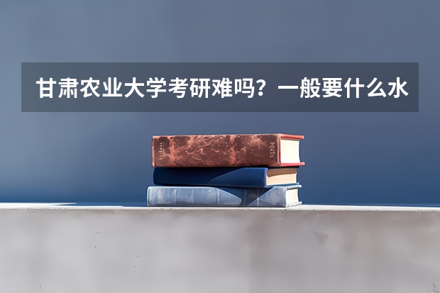 甘肃农业大学考研难吗?一般要什么水平才可以进入?