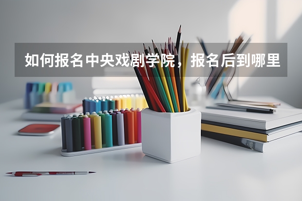如何报名中央戏剧学院,报名后到哪里去考