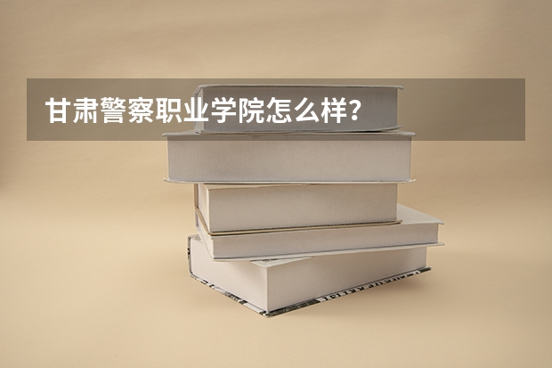 甘肃警察职业学院怎么样？