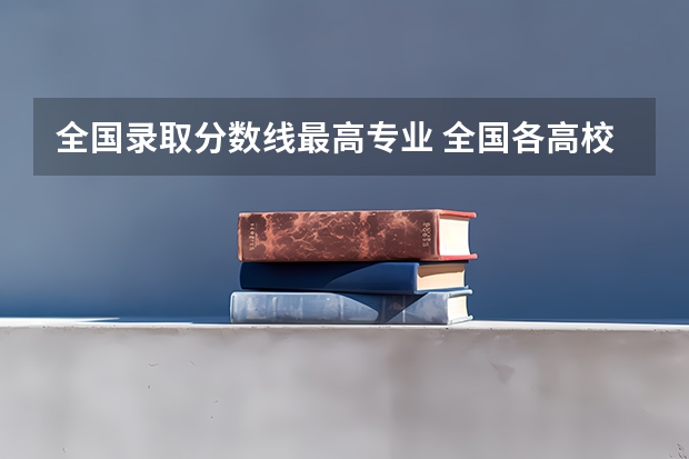 全国录取分数线最高专业 全国各高校录取分数线一览表