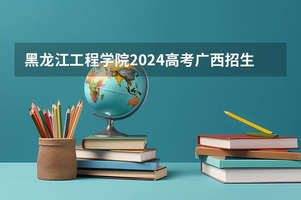 黑龙江工程学院2024高考广西招生计划