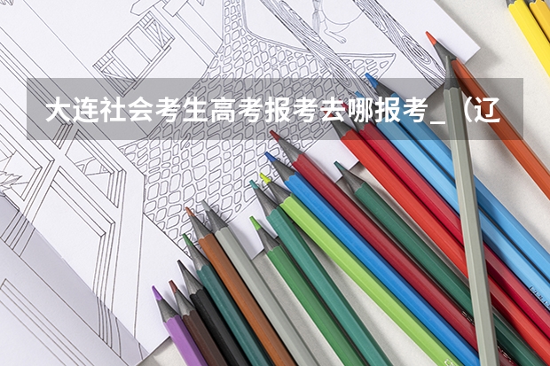 大连社会考生高考报考去哪报考_(辽宁省高考 户籍在沈阳市,学籍在大连市不在一地怎样报名)