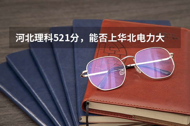 河北理科521分，能否上华北电力大学科技学院？ 报考电力大学选科要求