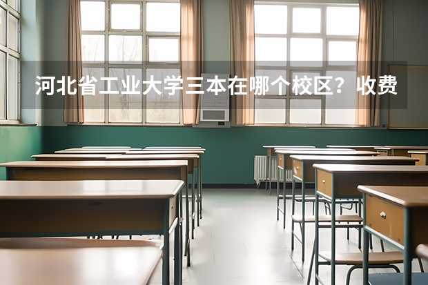 河北省工业大学三本在哪个校区?收费如何?教学质量如何?有什么好专业?尽量具体点!谢谢