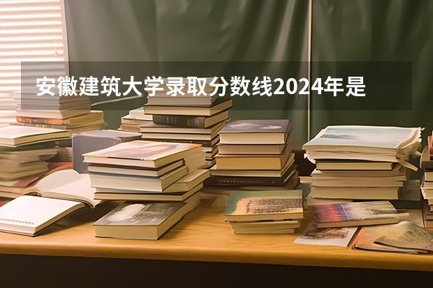 安徽建筑大学录取分数线2024年是多少分(附各省录取最低分)