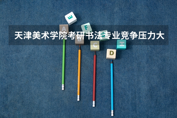 天津美术学院考研书法专业竞争压力大吗?